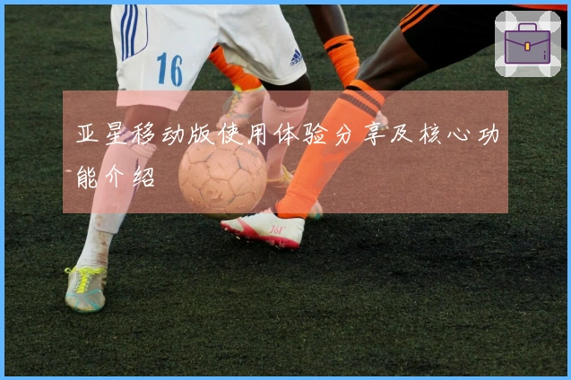 亚星移动版使用体验分享及核心功能介绍