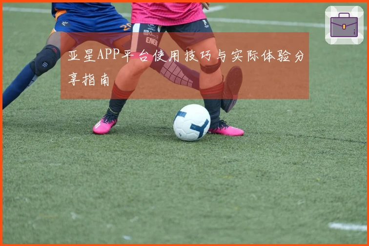 亚星APP平台使用技巧与实际体验分享指南
