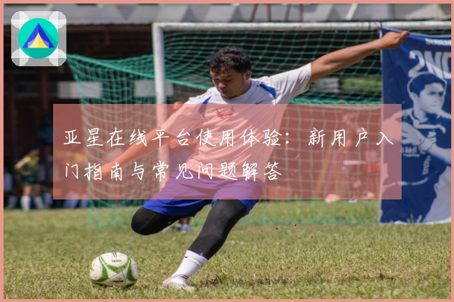 亚星在线平台使用体验：新用户入门指南与常见问题解答